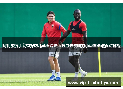 阿扎尔携手公益探访儿童医院送温暖与关爱助力小患者勇敢面对挑战