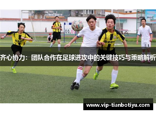 齐心协力：团队合作在足球进攻中的关键技巧与策略解析